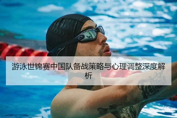 游泳世锦赛中国队备战策略与心理调整深度解析